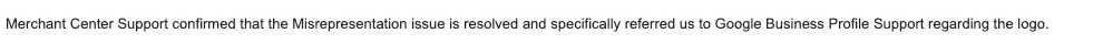 One line from the support thread: Merchant Center Support confirmed that the Misrepresentation issue is resolved and specifically referred us to Google Business Profile Support regarding the logo